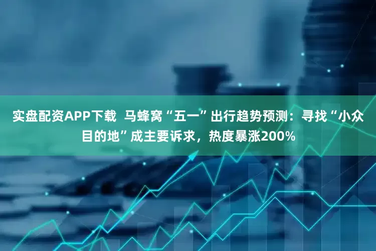 实盘配资APP下载  马蜂窝“五一”出行趋势预测：寻找“小众目的地”成主要诉求，热度暴涨200%