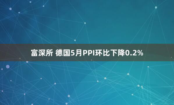 富深所 德国5月PPI环比下降0.2%