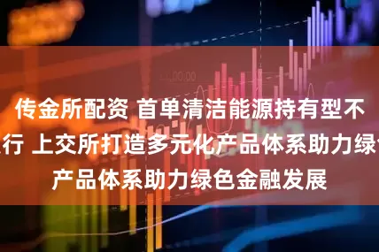 传金所配资 首单清洁能源持有型不动产ABS发行 上交所打造多元化产品体系助力绿色金融发展
