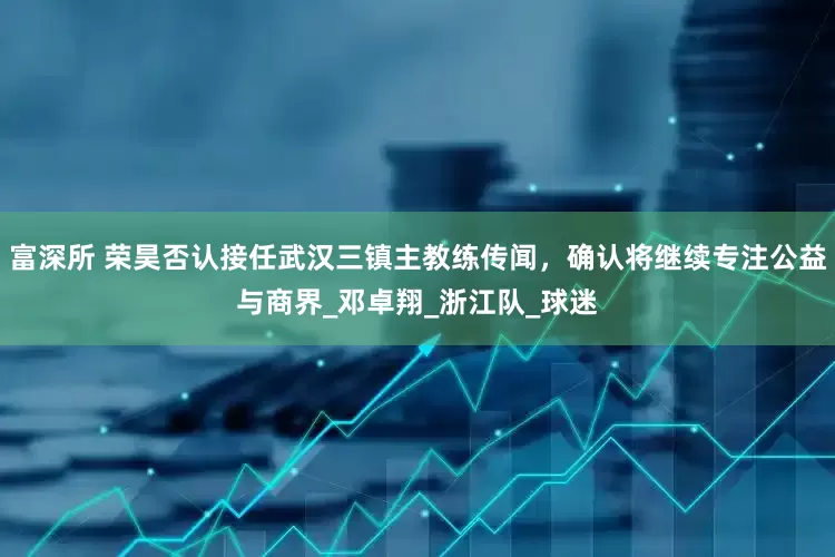 富深所 荣昊否认接任武汉三镇主教练传闻，确认将继续专注公益与商界_邓卓翔_浙江队_球迷