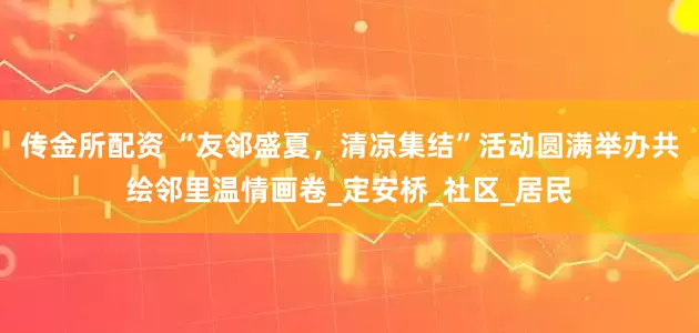 传金所配资 “友邻盛夏，清凉集结”活动圆满举办共绘邻里温情画卷_定安桥_社区_居民