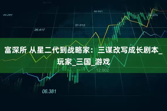 富深所 从星二代到战略家：三谋改写成长剧本_玩家_三国_游戏