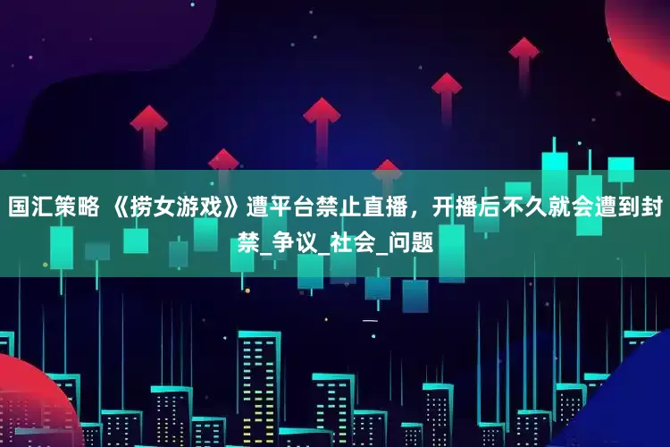 国汇策略 《捞女游戏》遭平台禁止直播，开播后不久就会遭到封禁_争议_社会_问题