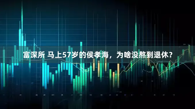富深所 马上57岁的侯孝海，为啥没熬到退休？