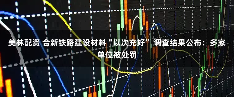 美林配资 合新铁路建设材料“以次充好” 调查结果公布：多家单位被处罚