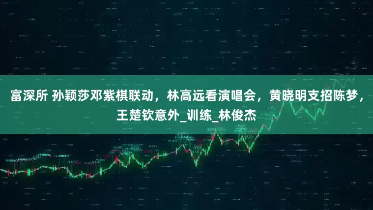 富深所 孙颖莎邓紫棋联动，林高远看演唱会，黄晓明支招陈梦，王楚钦意外_训练_林俊杰