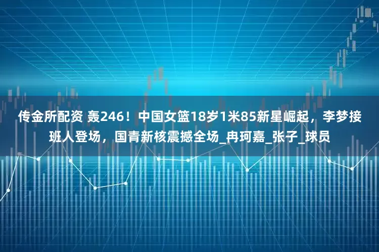 传金所配资 轰246！中国女篮18岁1米85新星崛起，李梦接班人登场，国青新核震撼全场_冉珂嘉_张子_球员