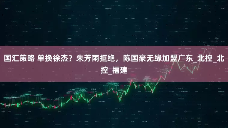 国汇策略 单换徐杰？朱芳雨拒绝，陈国豪无缘加盟广东_北控_北控_福建