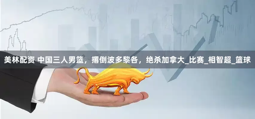 美林配资 中国三人男篮，撂倒波多黎各，绝杀加拿大_比赛_相智超_篮球