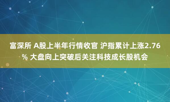 富深所 A股上半年行情收官 沪指累计上涨2.76% 大盘向上突破后关注科技成长股机会
