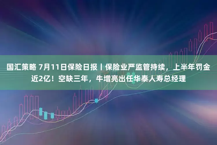 国汇策略 7月11日保险日报丨保险业严监管持续，上半年罚金近2亿！空缺三年，牛增亮出任华泰人寿总经理
