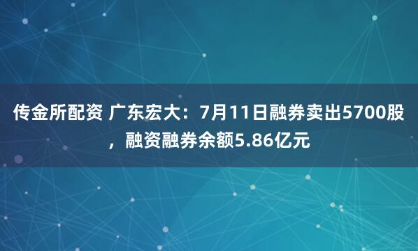 传金所配资 广东宏大：7月11日融券卖出5700股，融资融券余额5.86亿元