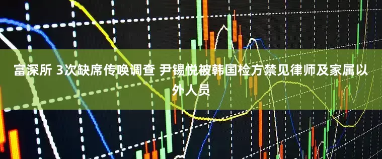 富深所 3次缺席传唤调查 尹锡悦被韩国检方禁见律师及家属以外人员