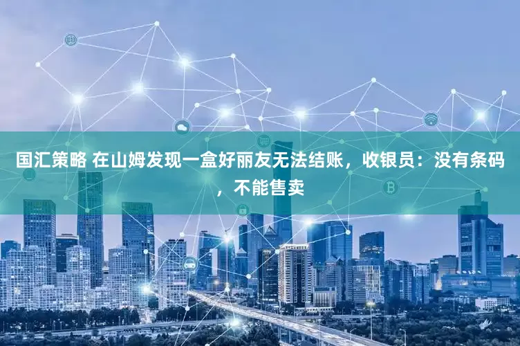 国汇策略 在山姆发现一盒好丽友无法结账，收银员：没有条码，不能售卖
