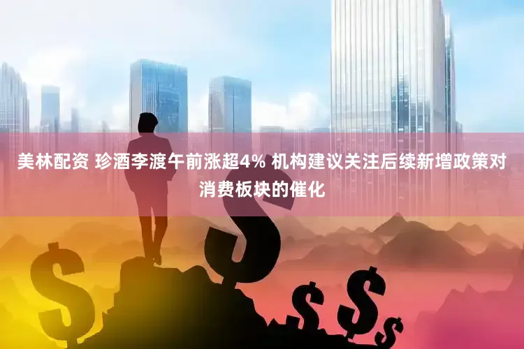美林配资 珍酒李渡午前涨超4% 机构建议关注后续新增政策对消费板块的催化