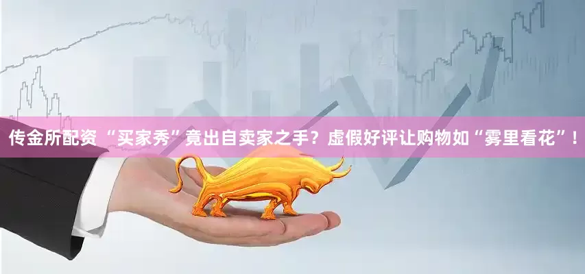 传金所配资 “买家秀”竟出自卖家之手？虚假好评让购物如“雾里看花”！