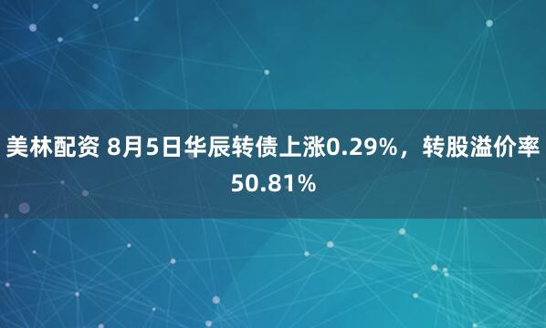 美林配资 8月5日华辰转债上涨0.29%，转股溢价率50.81%