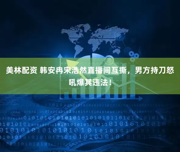 美林配资 韩安冉宋浩然直播间互撕，男方持刀怒吼爆其违法！