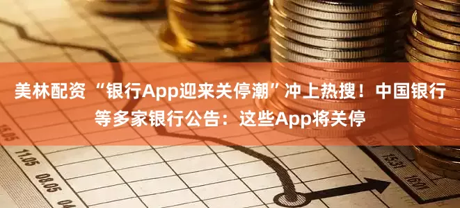 美林配资 “银行App迎来关停潮”冲上热搜！中国银行等多家银行公告：这些App将关停