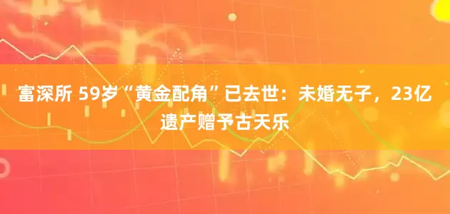 富深所 59岁“黄金配角”已去世：未婚无子，23亿遗产赠予古天乐