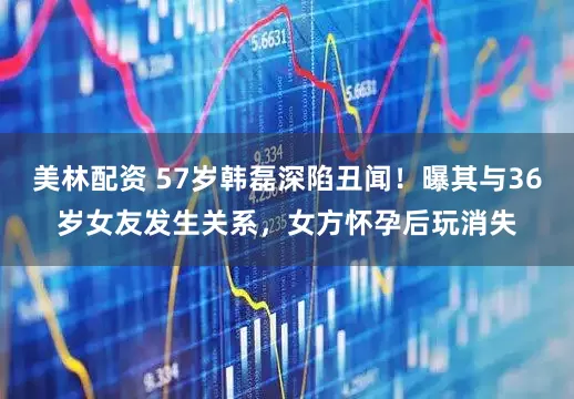 美林配资 57岁韩磊深陷丑闻！曝其与36岁女友发生关系，女方怀孕后玩消失