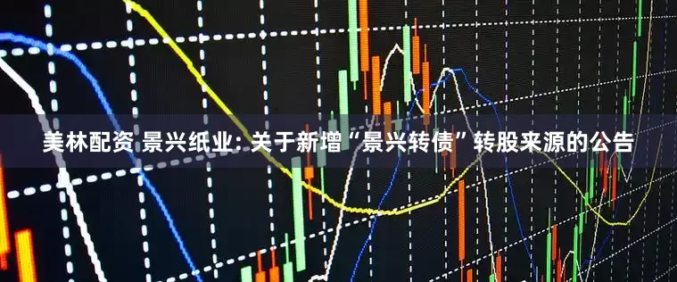 美林配资 景兴纸业: 关于新增“景兴转债”转股来源的公告